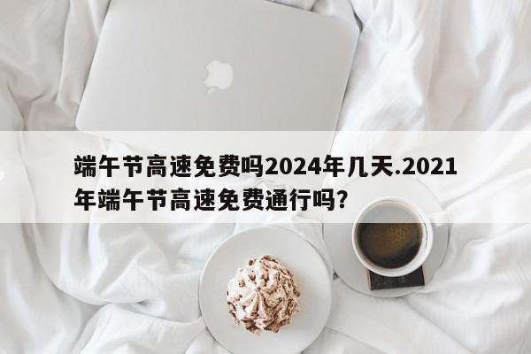 端午节高速免费吗2024年几天.2021年端午节高速免费通行吗?