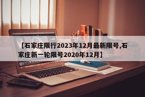 【石家庄限行2023年12月最新限号,石家庄新一轮限号2020年12月】