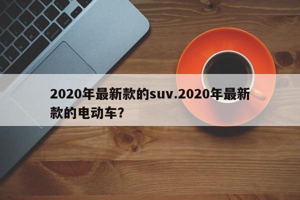 2020年最新款的suv.2020年最新款的电动车?